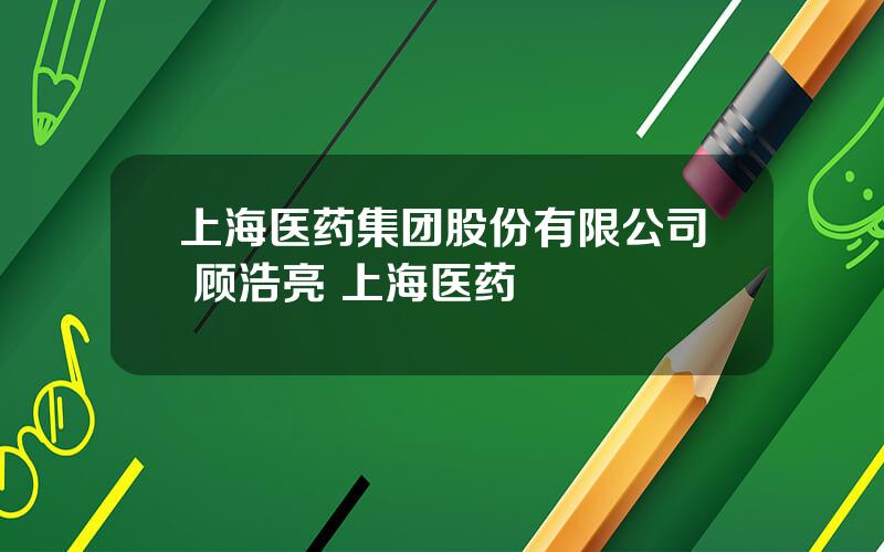 上海医药集团股份有限公司 顾浩亮 上海医药